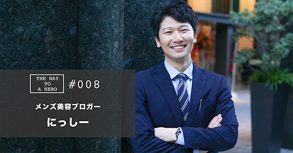 THE WAY TO A HERO - #008 にっしー(メンズ美容ブロガー)